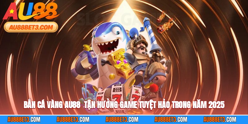 Bắn Cá Vàng AU88 - Tận Hưởng Game Tuyệt Hảo Trong Năm 2025